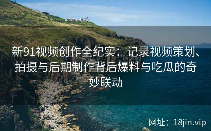 新91视频创作全纪实：记录视频策划、拍摄与后期制作背后爆料与吃瓜的奇妙联动