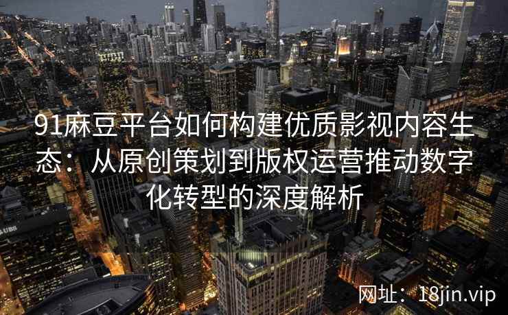 91麻豆平台如何构建优质影视内容生态：从原创策划到版权运营推动数字化转型的深度解析