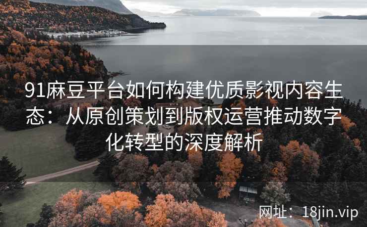 91麻豆平台如何构建优质影视内容生态：从原创策划到版权运营推动数字化转型的深度解析