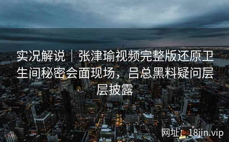 实况解说｜张津瑜视频完整版还原卫生间秘密会面现场，吕总黑料疑问层层披露
