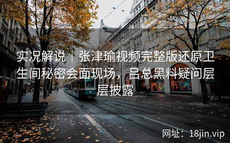 实况解说｜张津瑜视频完整版还原卫生间秘密会面现场，吕总黑料疑问层层披露