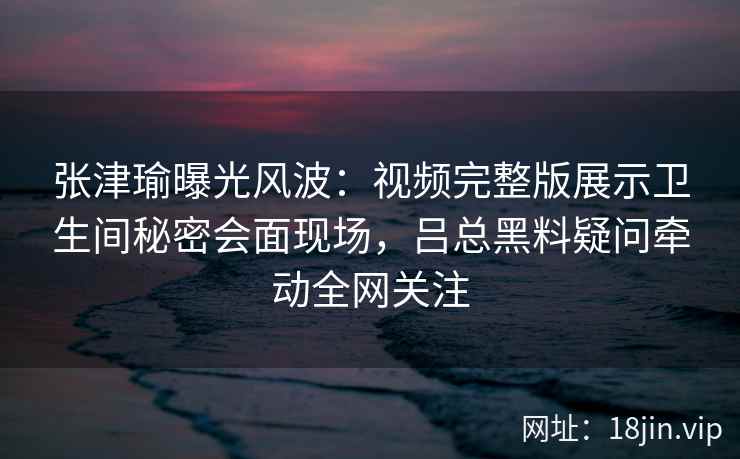 张津瑜曝光风波：视频完整版展示卫生间秘密会面现场，吕总黑料疑问牵动全网关注