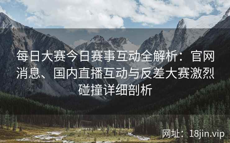 每日大赛今日赛事互动全解析：官网消息、国内直播互动与反差大赛激烈碰撞详细剖析