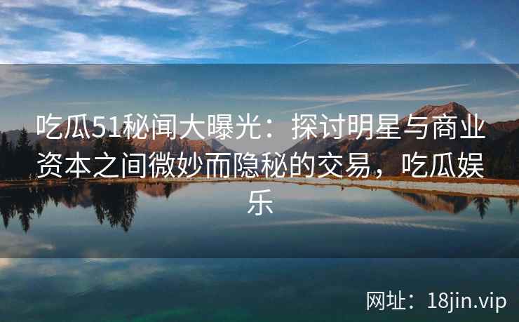 吃瓜51秘闻大曝光：探讨明星与商业资本之间微妙而隐秘的交易，吃瓜娱乐