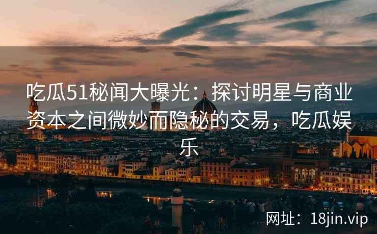 吃瓜51秘闻大曝光：探讨明星与商业资本之间微妙而隐秘的交易，吃瓜娱乐