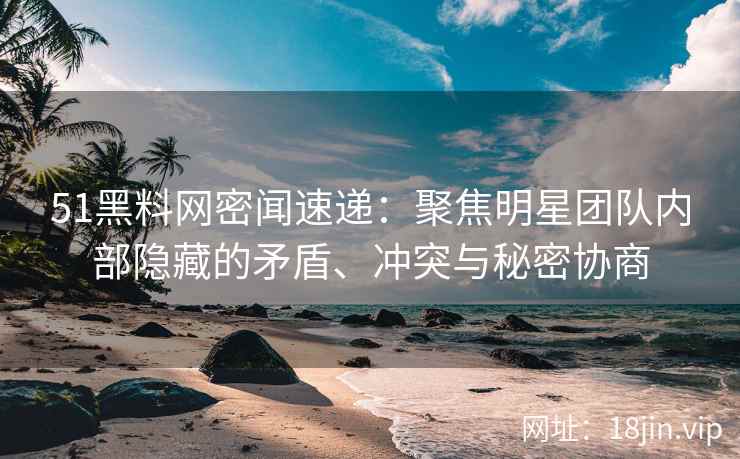51黑料网密闻速递：聚焦明星团队内部隐藏的矛盾、冲突与秘密协商