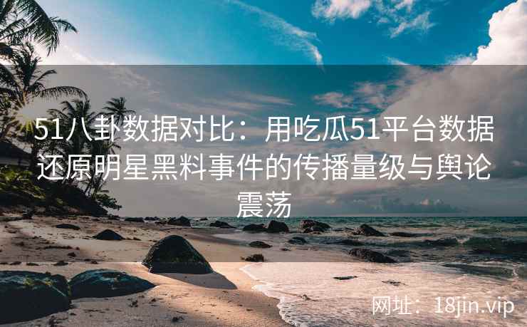 51八卦数据对比：用吃瓜51平台数据还原明星黑料事件的传播量级与舆论震荡