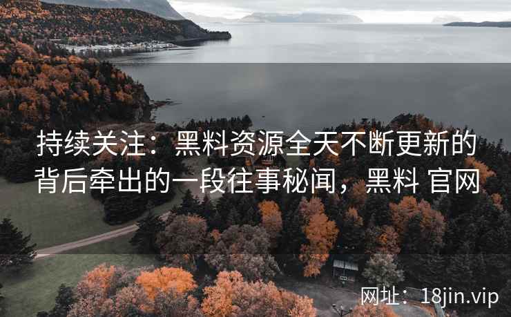 持续关注：黑料资源全天不断更新的背后牵出的一段往事秘闻，黑料 官网