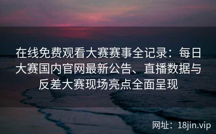 在线免费观看大赛赛事全记录：每日大赛国内官网最新公告、直播数据与反差大赛现场亮点全面呈现