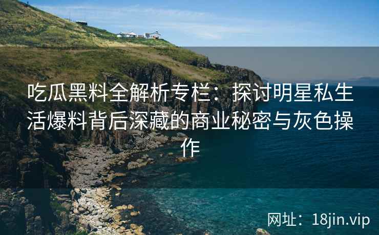 吃瓜黑料全解析专栏：探讨明星私生活爆料背后深藏的商业秘密与灰色操作
