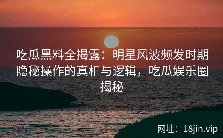 吃瓜黑料全揭露：明星风波频发时期隐秘操作的真相与逻辑，吃瓜娱乐圈揭秘