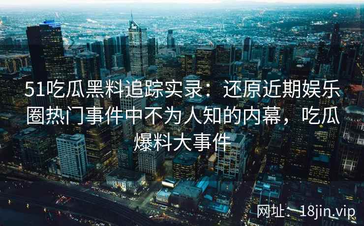 51吃瓜黑料追踪实录：还原近期娱乐圈热门事件中不为人知的内幕，吃瓜爆料大事件