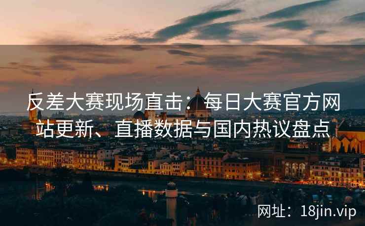反差大赛现场直击：每日大赛官方网站更新、直播数据与国内热议盘点