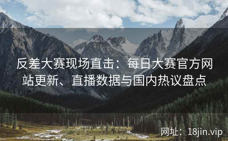 反差大赛现场直击：每日大赛官方网站更新、直播数据与国内热议盘点