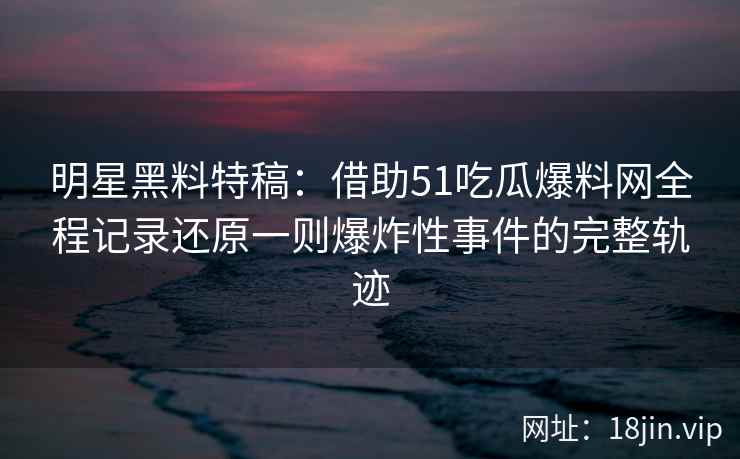 明星黑料特稿：借助51吃瓜爆料网全程记录还原一则爆炸性事件的完整轨迹