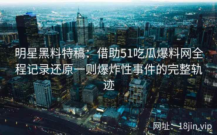 明星黑料特稿：借助51吃瓜爆料网全程记录还原一则爆炸性事件的完整轨迹