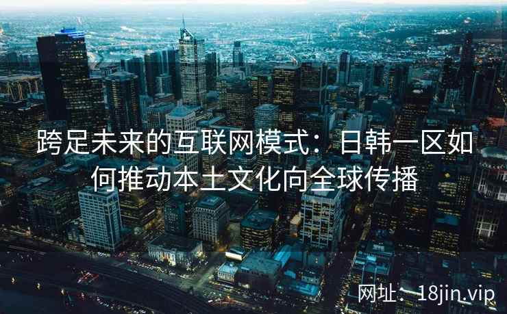 跨足未来的互联网模式：日韩一区如何推动本土文化向全球传播