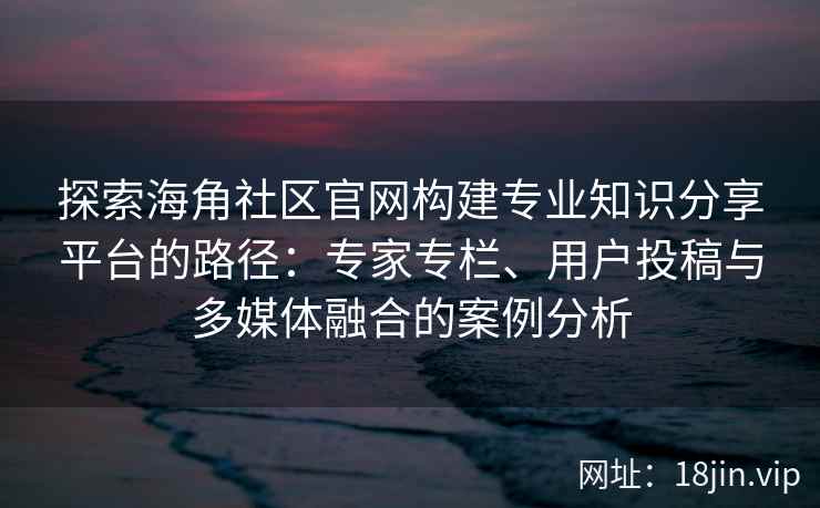 探索海角社区官网构建专业知识分享平台的路径：专家专栏、用户投稿与多媒体融合的案例分析