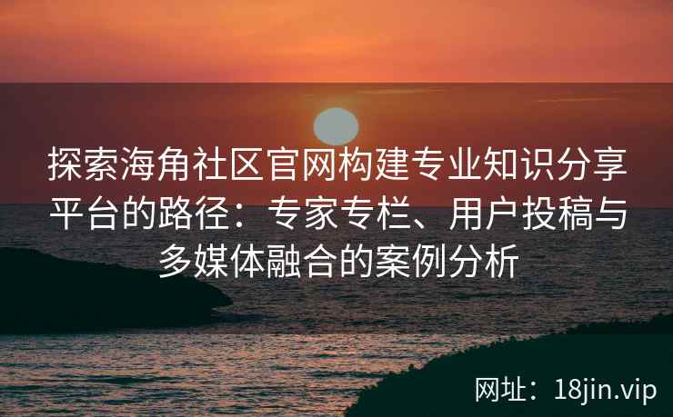 探索海角社区官网构建专业知识分享平台的路径：专家专栏、用户投稿与多媒体融合的案例分析