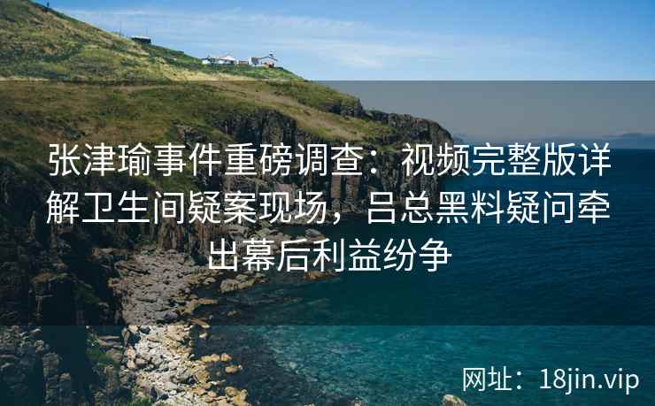 张津瑜事件重磅调查：视频完整版详解卫生间疑案现场，吕总黑料疑问牵出幕后利益纷争