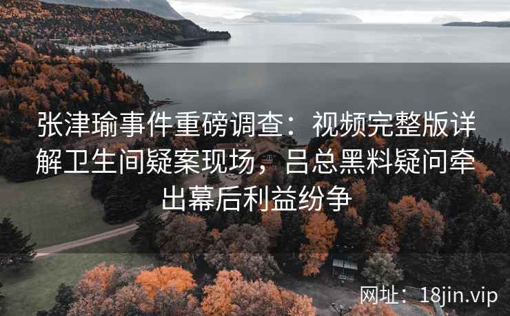 张津瑜事件重磅调查：视频完整版详解卫生间疑案现场，吕总黑料疑问牵出幕后利益纷争