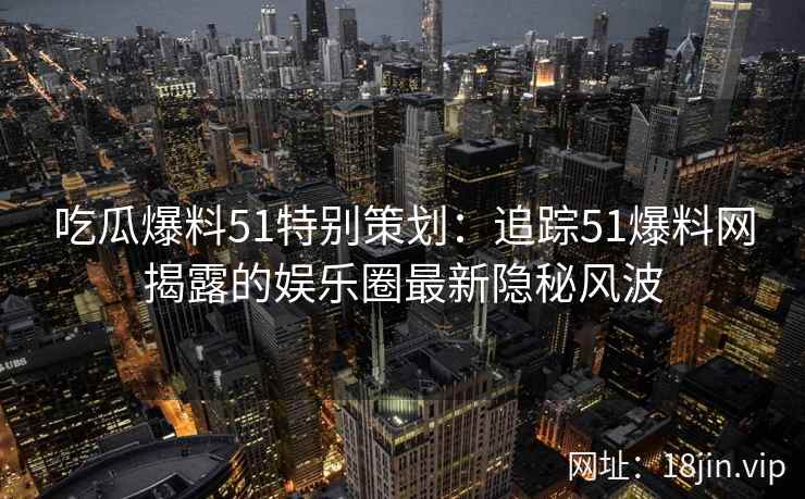 吃瓜爆料51特别策划：追踪51爆料网揭露的娱乐圈最新隐秘风波
