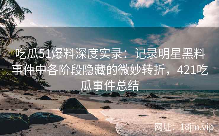 吃瓜51爆料深度实录：记录明星黑料事件中各阶段隐藏的微妙转折，421吃瓜事件总结
