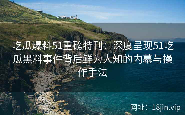 吃瓜爆料51重磅特刊：深度呈现51吃瓜黑料事件背后鲜为人知的内幕与操作手法