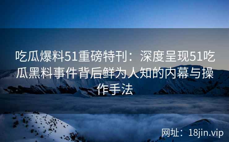 吃瓜爆料51重磅特刊：深度呈现51吃瓜黑料事件背后鲜为人知的内幕与操作手法