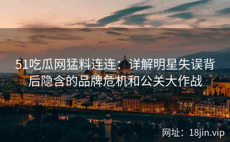 51吃瓜网猛料连连：详解明星失误背后隐含的品牌危机和公关大作战