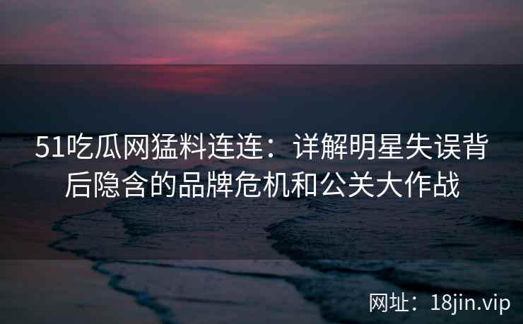 51吃瓜网猛料连连：详解明星失误背后隐含的品牌危机和公关大作战