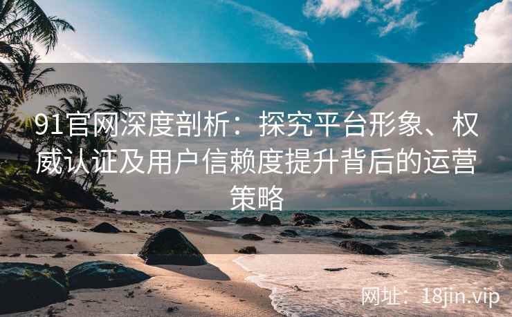 91官网深度剖析：探究平台形象、权威认证及用户信赖度提升背后的运营策略