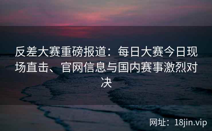 反差大赛重磅报道：每日大赛今日现场直击、官网信息与国内赛事激烈对决
