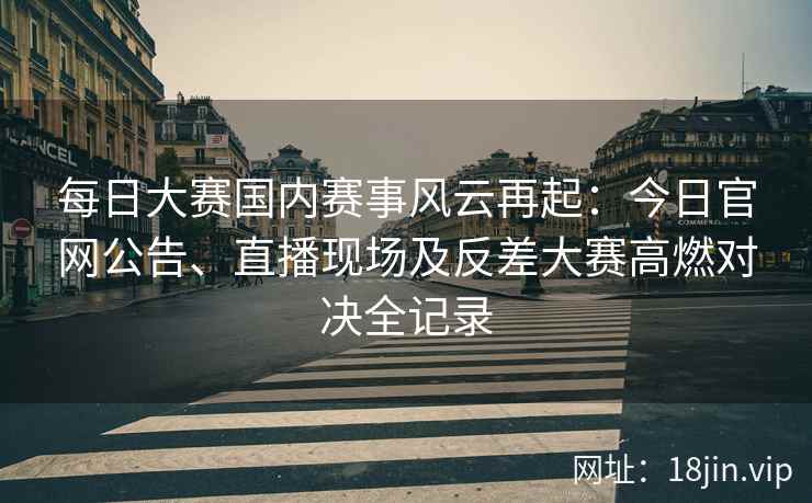 每日大赛国内赛事风云再起：今日官网公告、直播现场及反差大赛高燃对决全记录