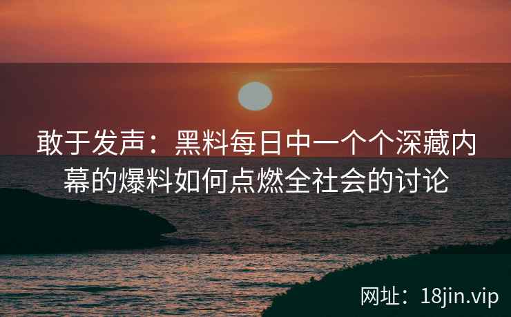 敢于发声：黑料每日中一个个深藏内幕的爆料如何点燃全社会的讨论