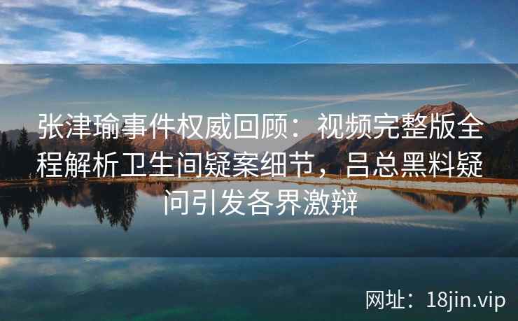 张津瑜事件权威回顾：视频完整版全程解析卫生间疑案细节，吕总黑料疑问引发各界激辩