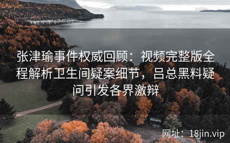 张津瑜事件权威回顾：视频完整版全程解析卫生间疑案细节，吕总黑料疑问引发各界激辩