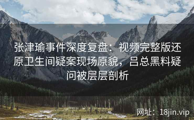 张津瑜事件深度复盘：视频完整版还原卫生间疑案现场原貌，吕总黑料疑问被层层剖析