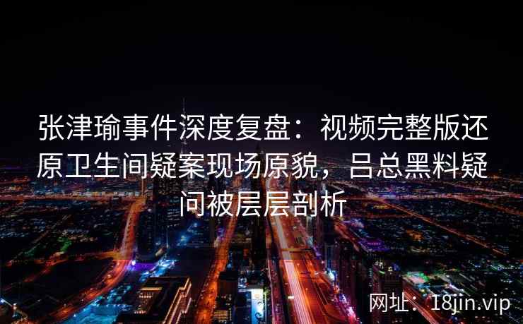 张津瑜事件深度复盘：视频完整版还原卫生间疑案现场原貌，吕总黑料疑问被层层剖析