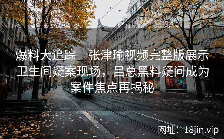 爆料大追踪｜张津瑜视频完整版展示卫生间疑案现场，吕总黑料疑问成为案件焦点再揭秘