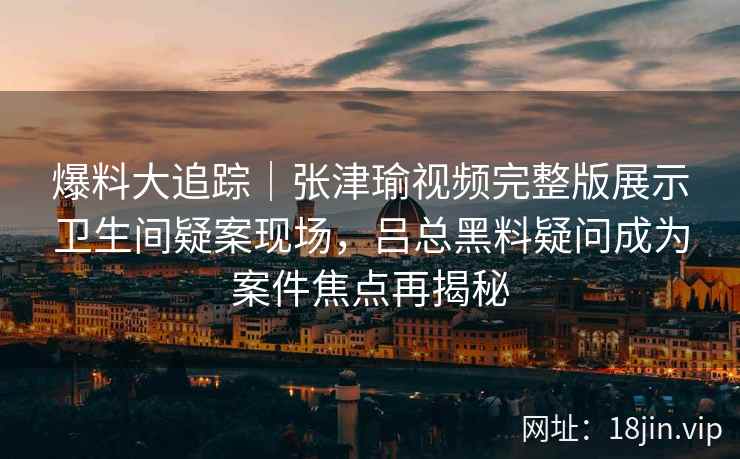 爆料大追踪｜张津瑜视频完整版展示卫生间疑案现场，吕总黑料疑问成为案件焦点再揭秘