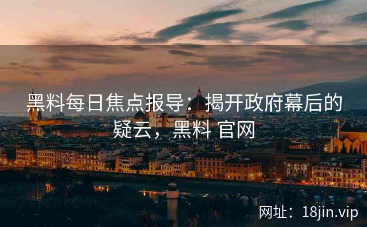黑料每日焦点报导：揭开政府幕后的疑云，黑料 官网