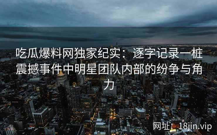 吃瓜爆料网独家纪实：逐字记录一桩震撼事件中明星团队内部的纷争与角力