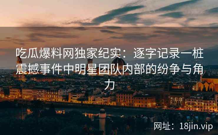 吃瓜爆料网独家纪实：逐字记录一桩震撼事件中明星团队内部的纷争与角力