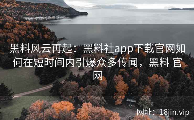 黑料风云再起：黑料社app下载官网如何在短时间内引爆众多传闻，黑料 官网