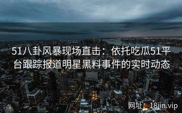 51八卦风暴现场直击：依托吃瓜51平台跟踪报道明星黑料事件的实时动态