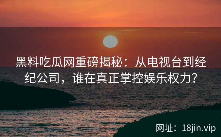 黑料吃瓜网重磅揭秘：从电视台到经纪公司，谁在真正掌控娱乐权力？