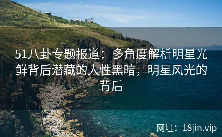 51八卦专题报道：多角度解析明星光鲜背后潜藏的人性黑暗，明星风光的背后