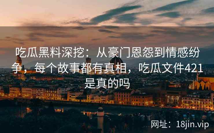 吃瓜黑料深挖：从豪门恩怨到情感纷争，每个故事都有真相，吃瓜文件421是真的吗