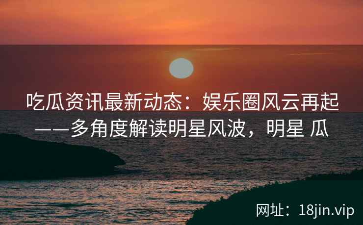 吃瓜资讯最新动态：娱乐圈风云再起——多角度解读明星风波，明星 瓜